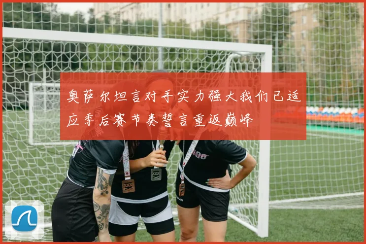 奥萨尔坦言对手实力强大我们已适应季后赛节奏誓言重返巅峰