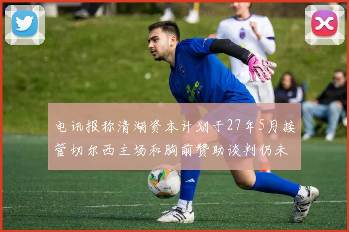 电讯报称清湖资本计划于27年5月接管切尔西主场和胸前赞助谈判仍未取得进展