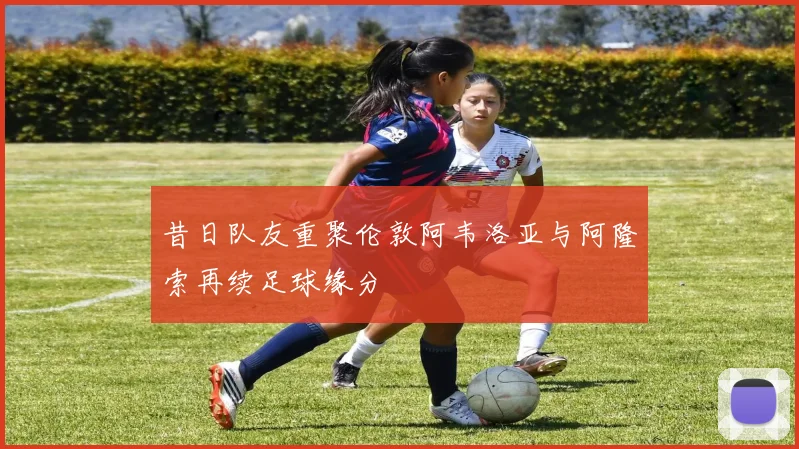 昔日队友重聚伦敦阿韦洛亚与阿隆索再续足球缘分