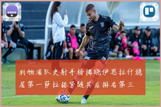 利物浦队史射手榜揭晓伊恩拉什稳居第一萨拉赫紧随其后排名第三