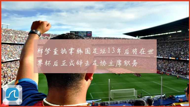 郑梦奎执掌韩国足坛13年后将在世界杯后正式辞去足协主席职务