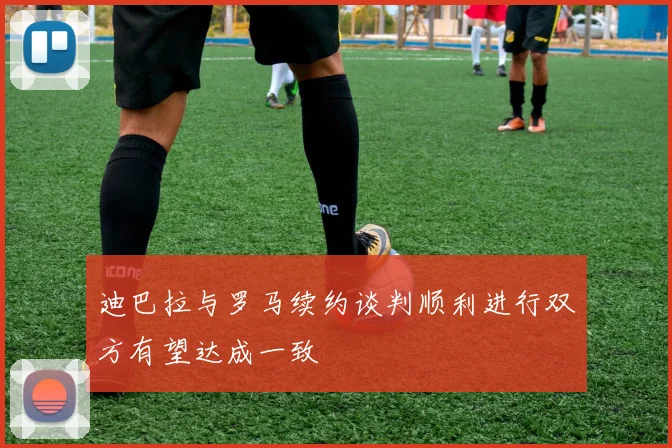 迪巴拉与罗马续约谈判顺利进行双方有望达成一致