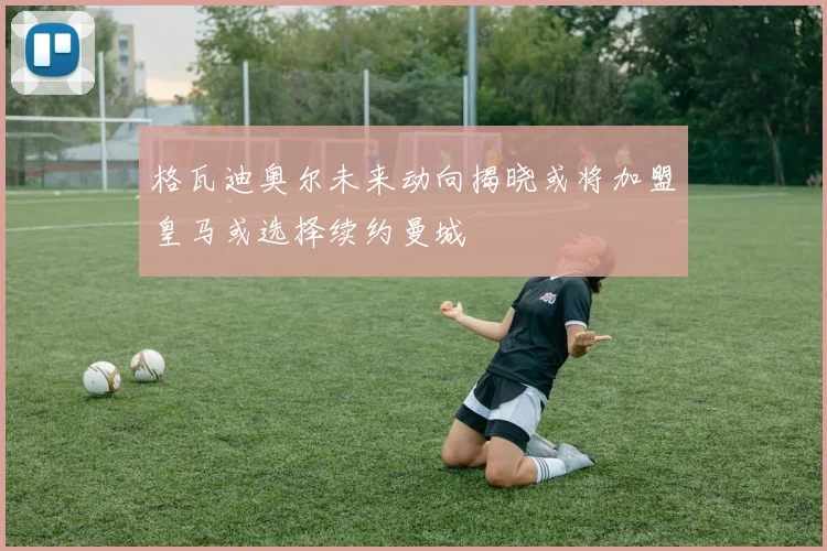 格瓦迪奥尔未来动向揭晓或将加盟皇马或选择续约曼城
