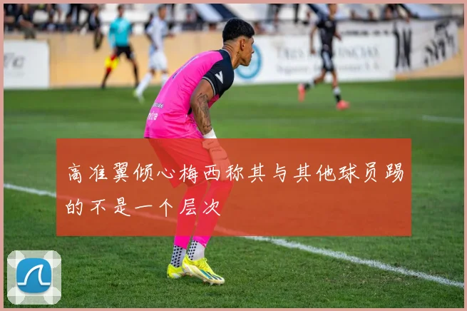 高准翼倾心梅西称其与其他球员踢的不是一个层次