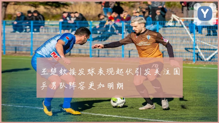 王楚钦接发球表现起伏引发关注国乒男队阵容更加明朗