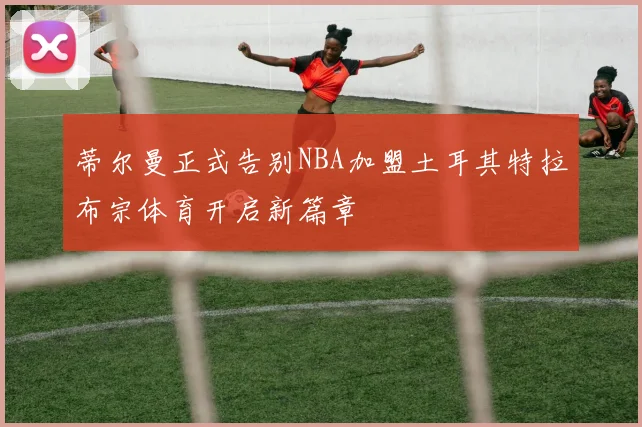 蒂尔曼正式告别NBA加盟土耳其特拉布宗体育开启新篇章