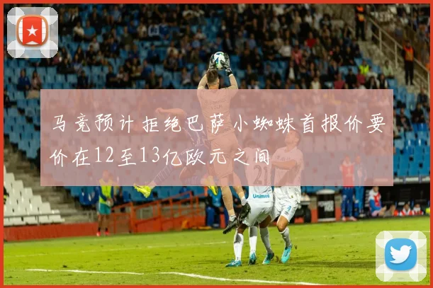马竞预计拒绝巴萨小蜘蛛首报价要价在12至13亿欧元之间