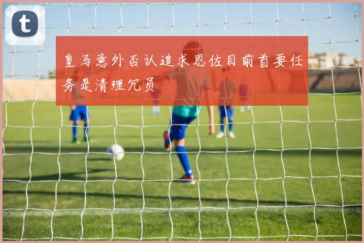 皇马意外否认追求恩佐目前首要任务是清理冗员