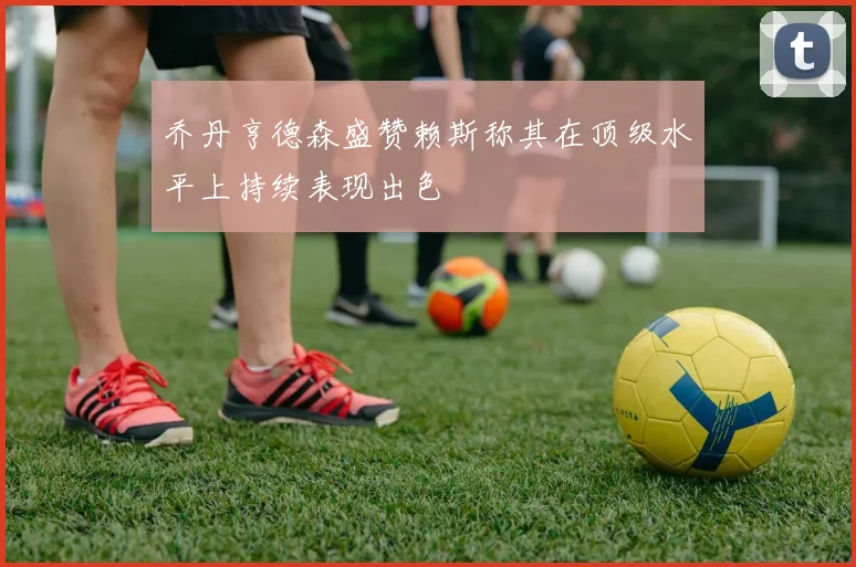 乔丹亨德森盛赞赖斯称其在顶级水平上持续表现出色