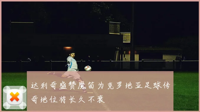 达利奇盛赞魔笛为克罗地亚足球传奇地位将长久不衰