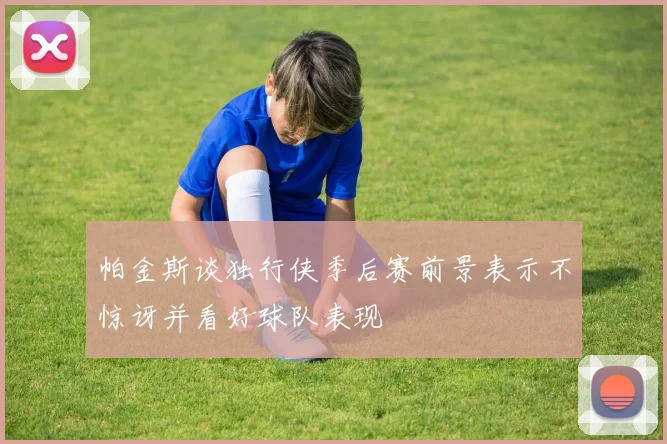 帕金斯谈独行侠季后赛前景表示不惊讶并看好球队表现