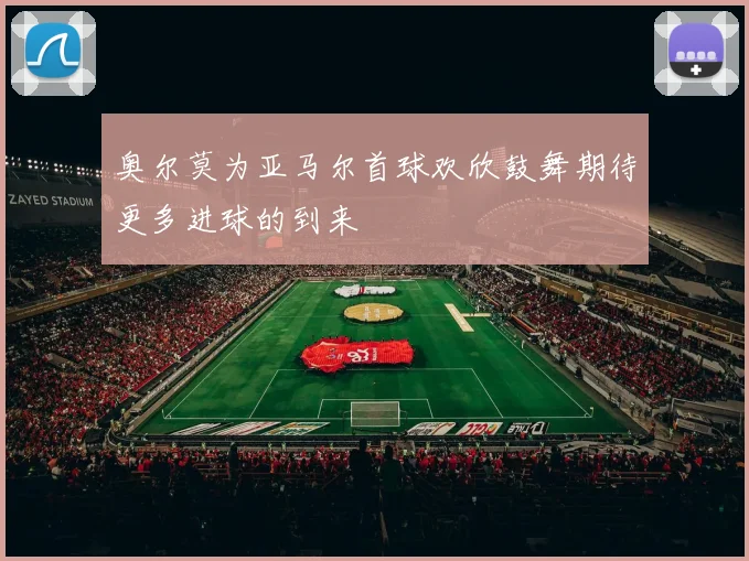 奥尔莫为亚马尔首球欢欣鼓舞期待更多进球的到来