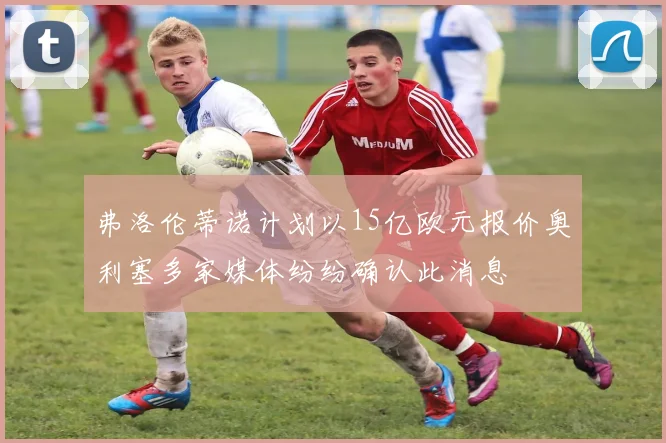 弗洛伦蒂诺计划以15亿欧元报价奥利塞多家媒体纷纷确认此消息