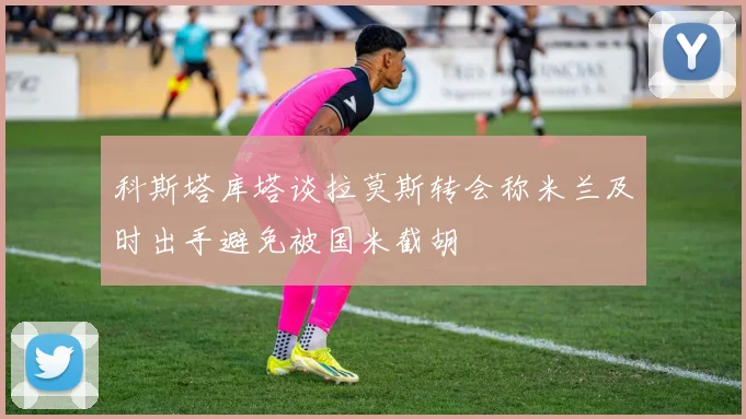 科斯塔库塔谈拉莫斯转会称米兰及时出手避免被国米截胡