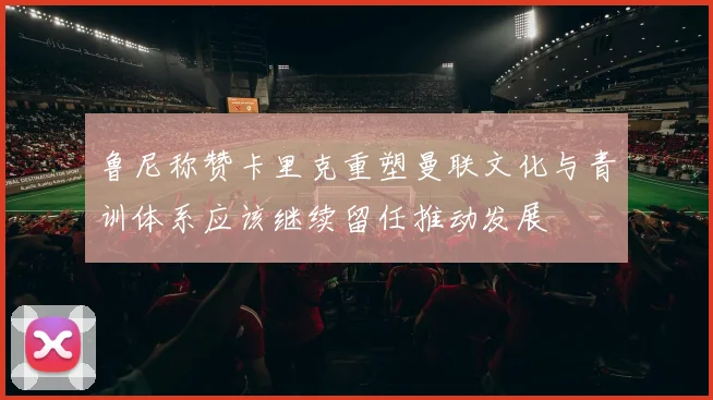 鲁尼称赞卡里克重塑曼联文化与青训体系应该继续留任推动发展