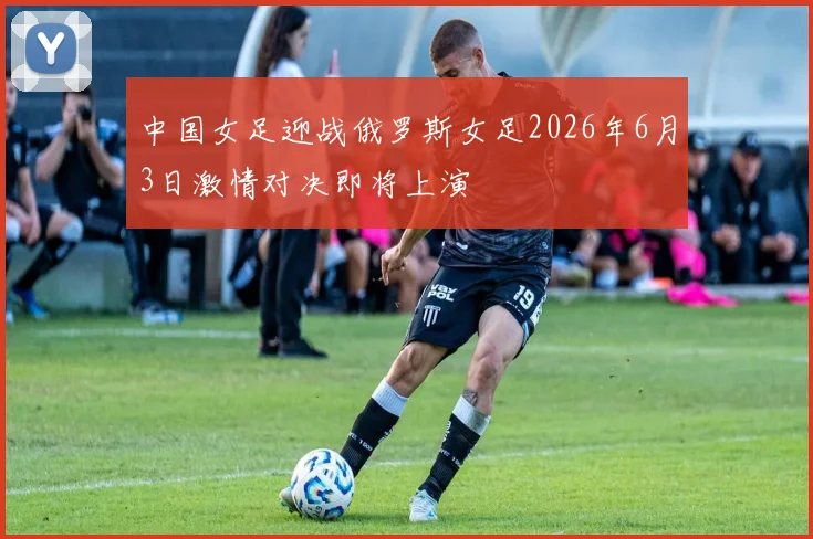 中国女足迎战俄罗斯女足2026年6月3日激情对决即将上演
