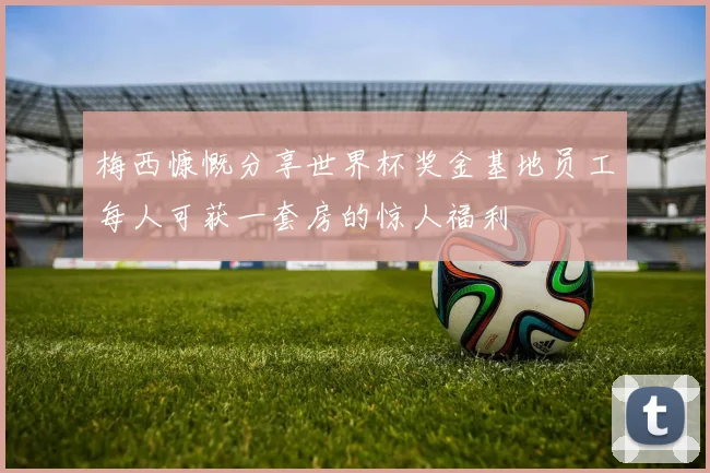 梅西慷慨分享世界杯奖金基地员工每人可获一套房的惊人福利