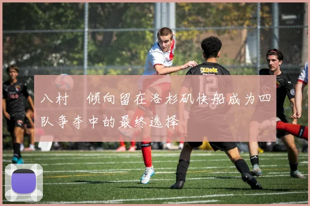 八村塁倾向留在洛杉矶快船成为四队争夺中的最终选择
