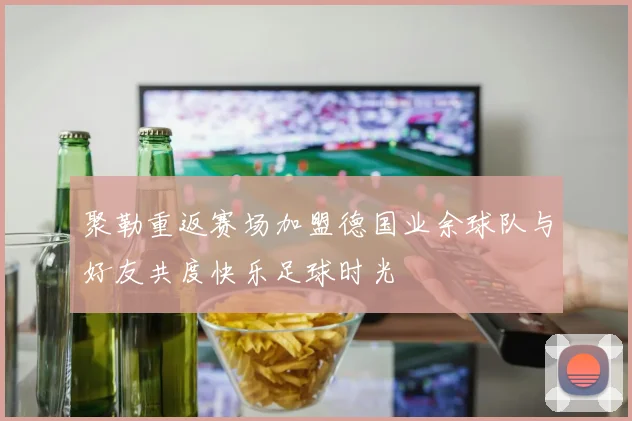 聚勒重返赛场加盟德国业余球队与好友共度快乐足球时光