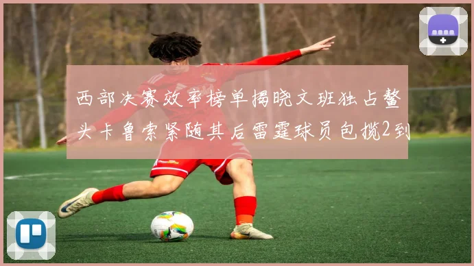 西部决赛效率榜单揭晓文班独占鳌头卡鲁索紧随其后雷霆球员包揽2到5名